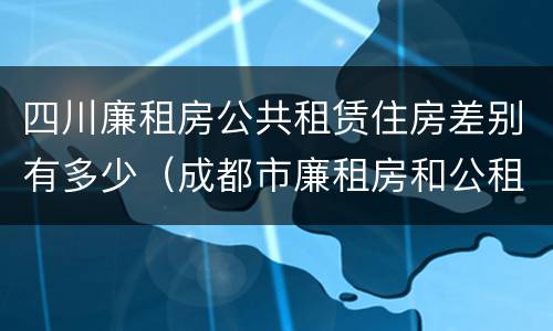 四川廉租房公共租赁住房差别有多少（成都市廉租房和公租房的区别）