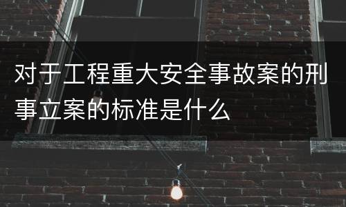 对于工程重大安全事故案的刑事立案的标准是什么