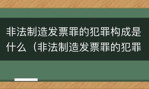 非法制造发票罪的犯罪构成是什么（非法制造发票罪的犯罪构成是什么意思）
