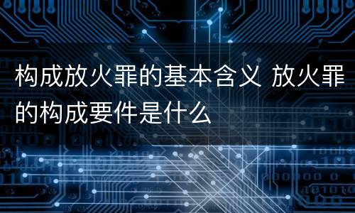 构成放火罪的基本含义 放火罪的构成要件是什么