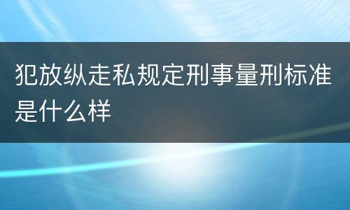 犯放纵走私规定刑事量刑标准是什么样