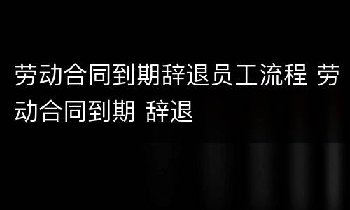 劳动合同到期辞退员工流程 劳动合同到期 辞退