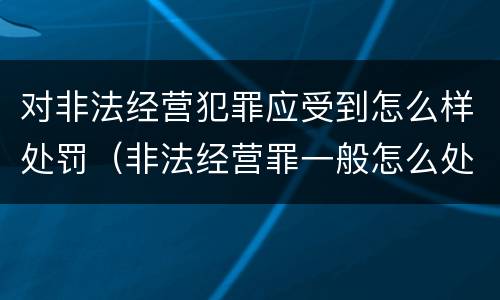 对非法经营犯罪应受到怎么样处罚（非法经营罪一般怎么处理）