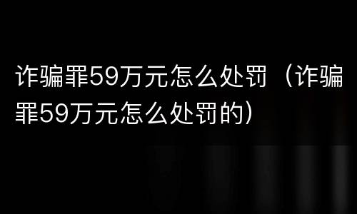 诈骗罪59万元怎么处罚（诈骗罪59万元怎么处罚的）
