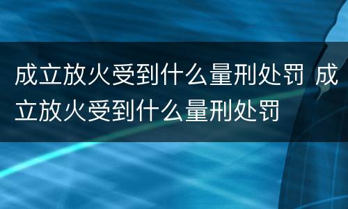 成立放火受到什么量刑处罚 成立放火受到什么量刑处罚