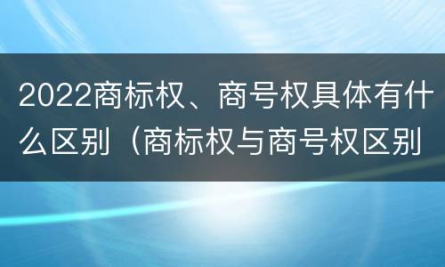 2022商标权、商号权具体有什么区别（商标权与商号权区别）