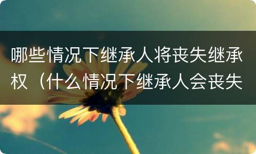 哪些情况下继承人将丧失继承权（什么情况下继承人会丧失继承权）