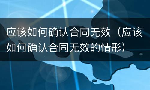 应该如何确认合同无效（应该如何确认合同无效的情形）
