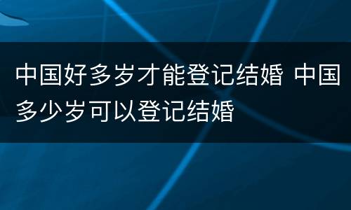 中国好多岁才能登记结婚 中国多少岁可以登记结婚