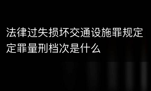 法律过失损坏交通设施罪规定定罪量刑档次是什么