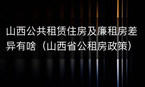 山西公共租赁住房及廉租房差异有啥（山西省公租房政策）