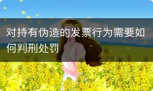 对持有伪造的发票行为需要如何判刑处罚