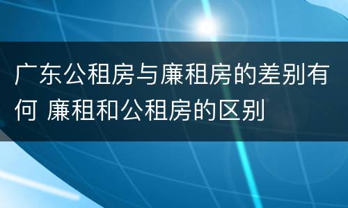广东公租房与廉租房的差别有何 廉租和公租房的区别