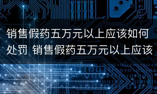 销售假药五万元以上应该如何处罚 销售假药五万元以上应该如何处罚呢