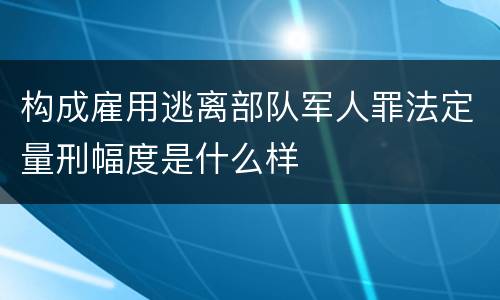 构成雇用逃离部队军人罪法定量刑幅度是什么样