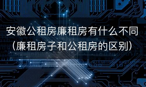 安徽公租房廉租房有什么不同（廉租房子和公租房的区别）