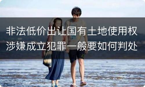 非法低价出让国有土地使用权涉嫌成立犯罪一般要如何判处
