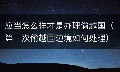 应当怎么样才是办理偷越国（第一次偷越国边境如何处理）