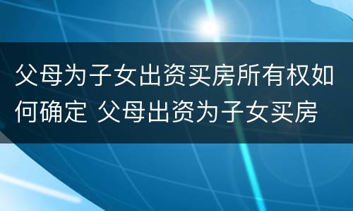 父母为子女出资买房所有权如何确定 父母出资为子女买房 产权归谁