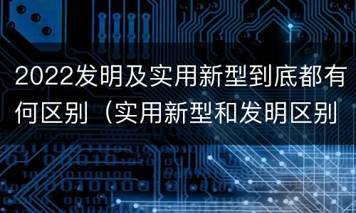 2022发明及实用新型到底都有何区别（实用新型和发明区别）