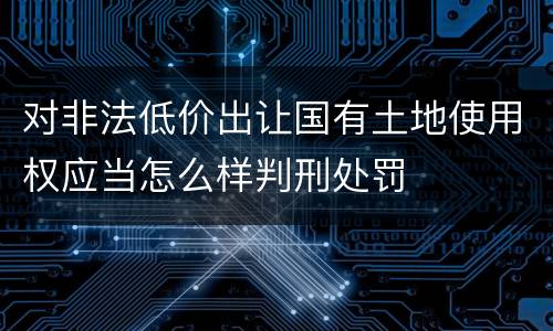 对非法低价出让国有土地使用权应当怎么样判刑处罚
