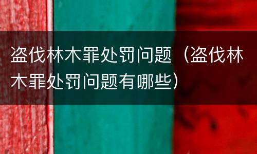 盗伐林木罪处罚问题（盗伐林木罪处罚问题有哪些）