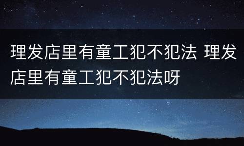 理发店里有童工犯不犯法 理发店里有童工犯不犯法呀