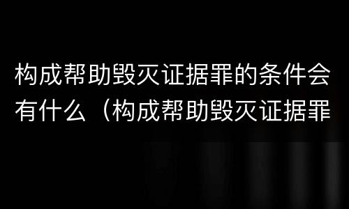 构成帮助毁灭证据罪的条件会有什么（构成帮助毁灭证据罪的条件会有什么后果）