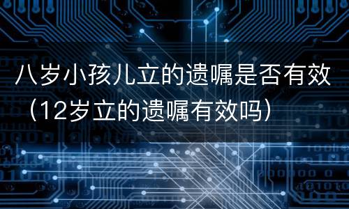 八岁小孩儿立的遗嘱是否有效（12岁立的遗嘱有效吗）