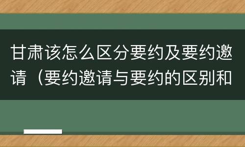 甘肃该怎么区分要约及要约邀请（要约邀请与要约的区别和联系）