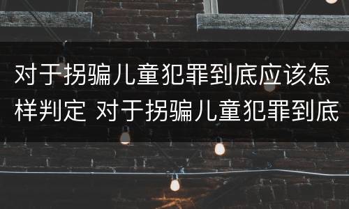 对于拐骗儿童犯罪到底应该怎样判定 对于拐骗儿童犯罪到底应该怎样判定呢