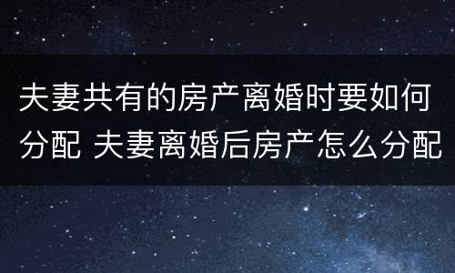 夫妻共有的房产离婚时要如何分配 夫妻离婚后房产怎么分配