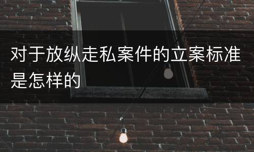 对于放纵走私案件的立案标准是怎样的