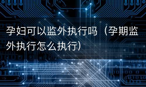 孕妇可以监外执行吗（孕期监外执行怎么执行）
