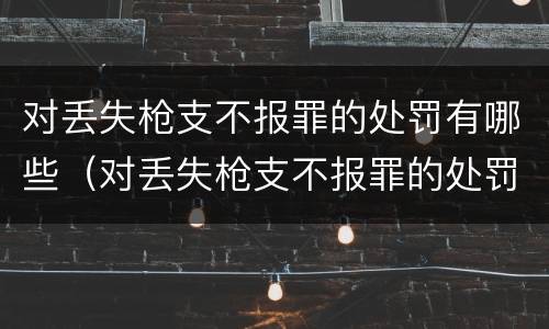 对丢失枪支不报罪的处罚有哪些（对丢失枪支不报罪的处罚有哪些规定）