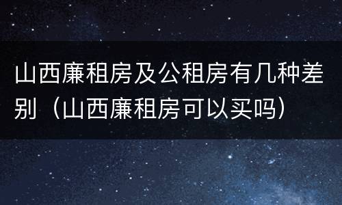 山西廉租房及公租房有几种差别（山西廉租房可以买吗）
