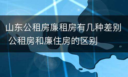 山东公租房廉租房有几种差别 公租房和廉住房的区别