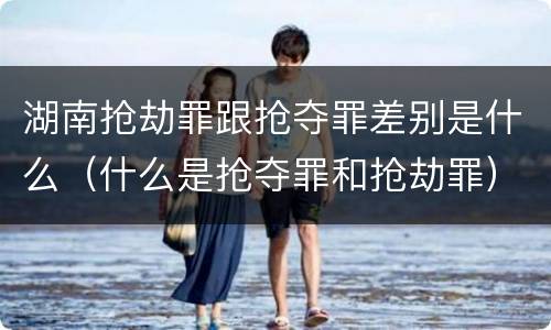 湖南抢劫罪跟抢夺罪差别是什么（什么是抢夺罪和抢劫罪）