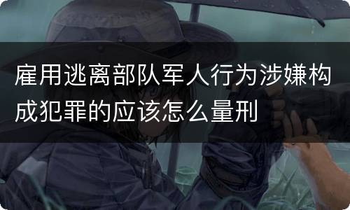 雇用逃离部队军人行为涉嫌构成犯罪的应该怎么量刑