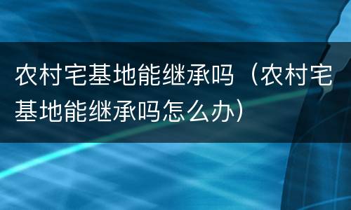 农村宅基地能继承吗（农村宅基地能继承吗怎么办）