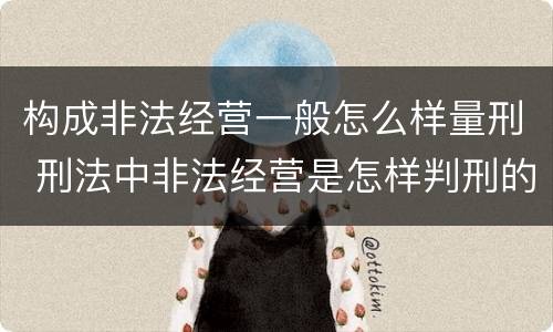 构成非法经营一般怎么样量刑 刑法中非法经营是怎样判刑的