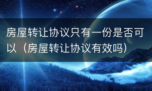 房屋转让协议只有一份是否可以（房屋转让协议有效吗）