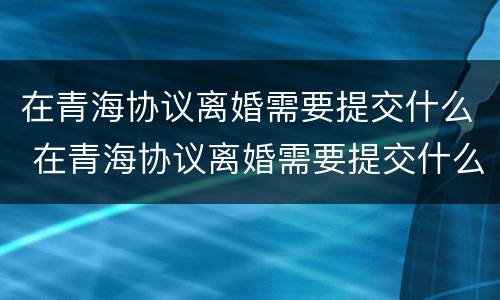 在青海协议离婚需要提交什么 在青海协议离婚需要提交什么证件