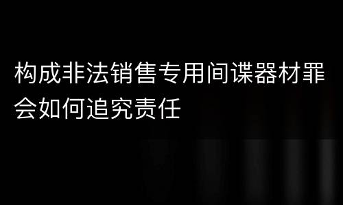 构成非法销售专用间谍器材罪会如何追究责任