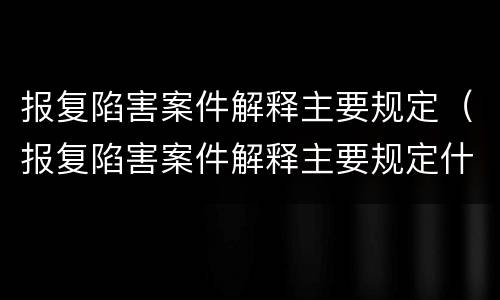 报复陷害案件解释主要规定（报复陷害案件解释主要规定什么）