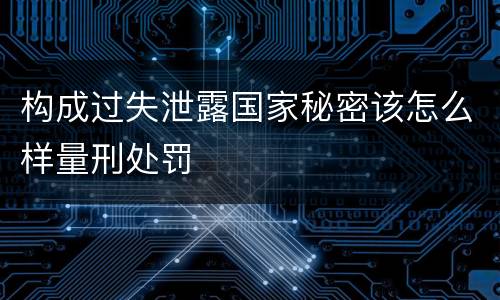 构成过失泄露国家秘密该怎么样量刑处罚
