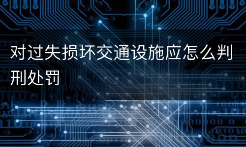 对过失损坏交通设施应怎么判刑处罚