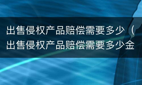 出售侵权产品赔偿需要多少（出售侵权产品赔偿需要多少金额）