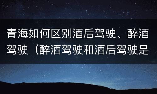 青海如何区别酒后驾驶、醉酒驾驶（醉酒驾驶和酒后驾驶是怎么区分的）