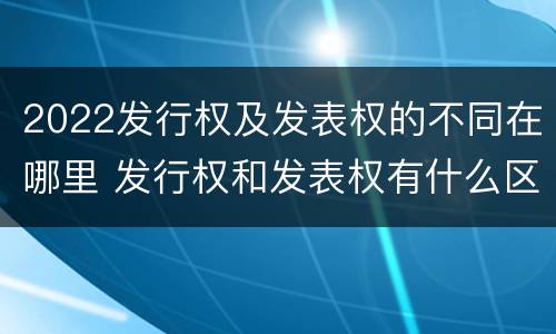 2022发行权及发表权的不同在哪里 发行权和发表权有什么区别